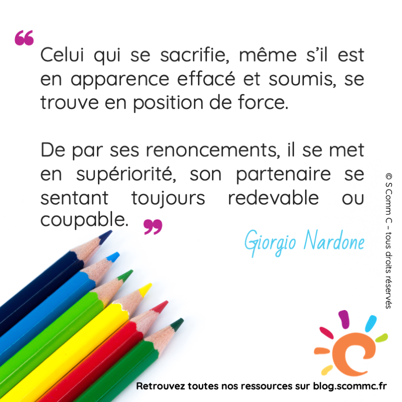 citation : Celui qui se sacrifie, même s'il est en apparence effacé et soumis, se trouve en position de force. De par ses renoncements, il se met en supériorité, son partenaire se sentant toujours redevable ou coupable." Giorgio Nardone