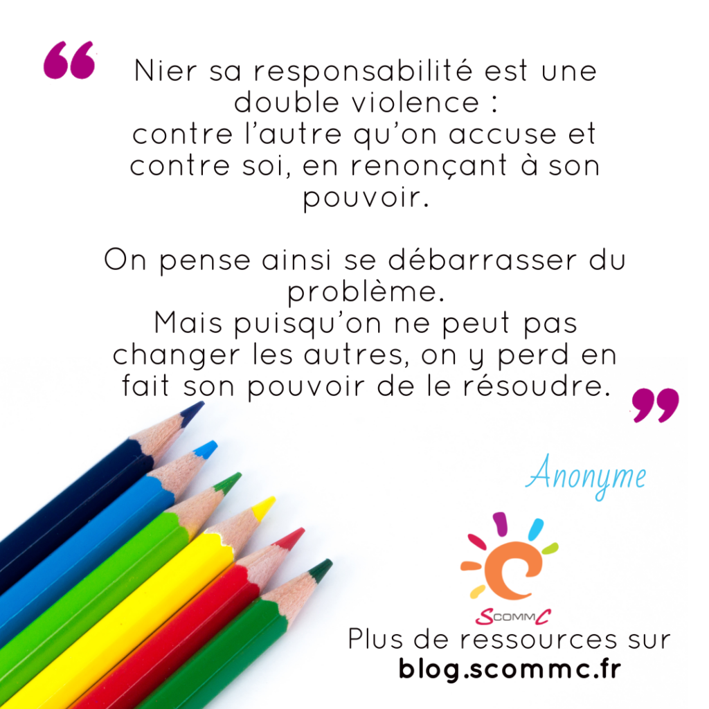 citation : nier sa responsabilité est une double violence : contre l'autre qu'on accuse et contre soi, en renonçant à son pouvoir.
On pense ainsi se débarrasser du problème. Mais puisqu'on ne peut pas changer les autres, on y perd en fait son pouvoir de le résoudre."